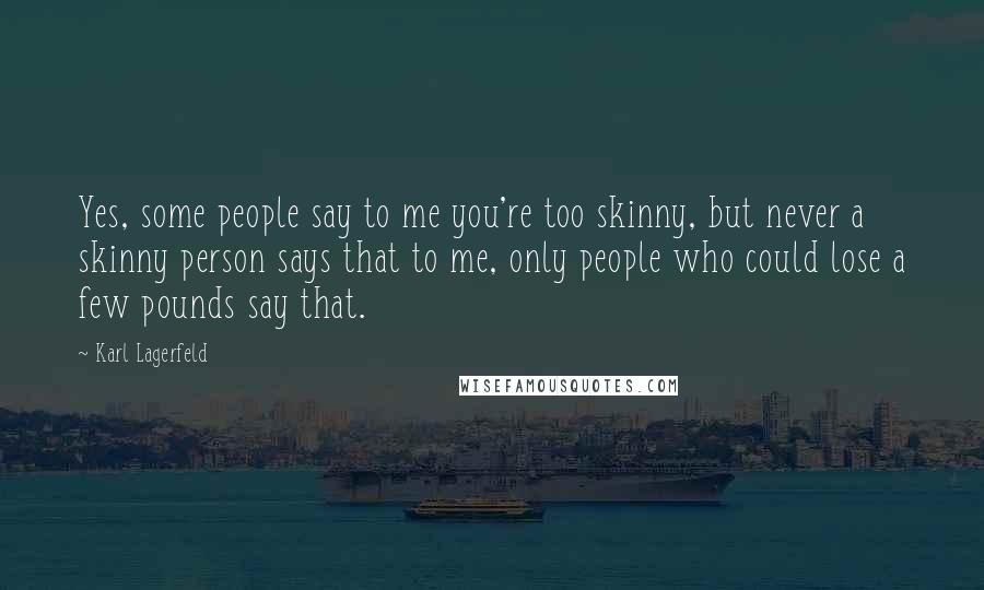 Karl Lagerfeld Quotes: Yes, some people say to me you're too skinny, but never a skinny person says that to me, only people who could lose a few pounds say that.