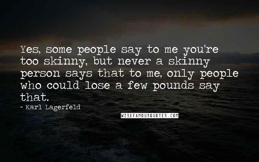 Karl Lagerfeld Quotes: Yes, some people say to me you're too skinny, but never a skinny person says that to me, only people who could lose a few pounds say that.