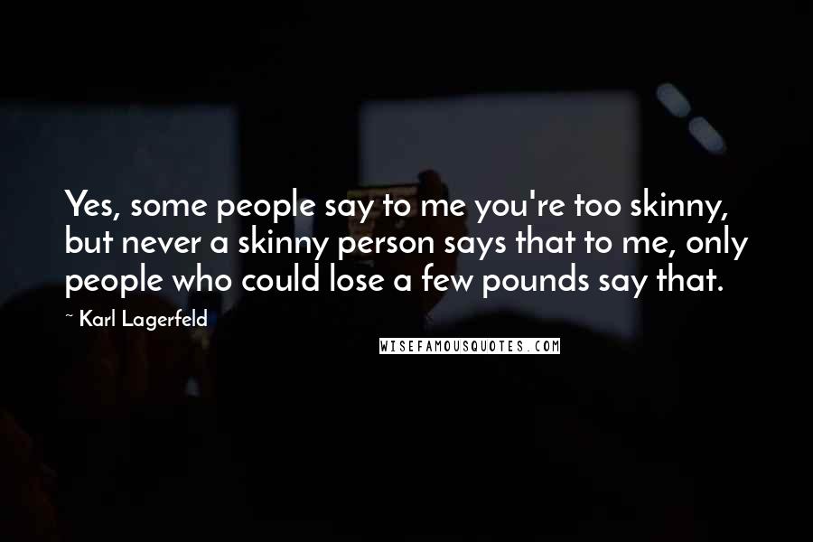 Karl Lagerfeld Quotes: Yes, some people say to me you're too skinny, but never a skinny person says that to me, only people who could lose a few pounds say that.