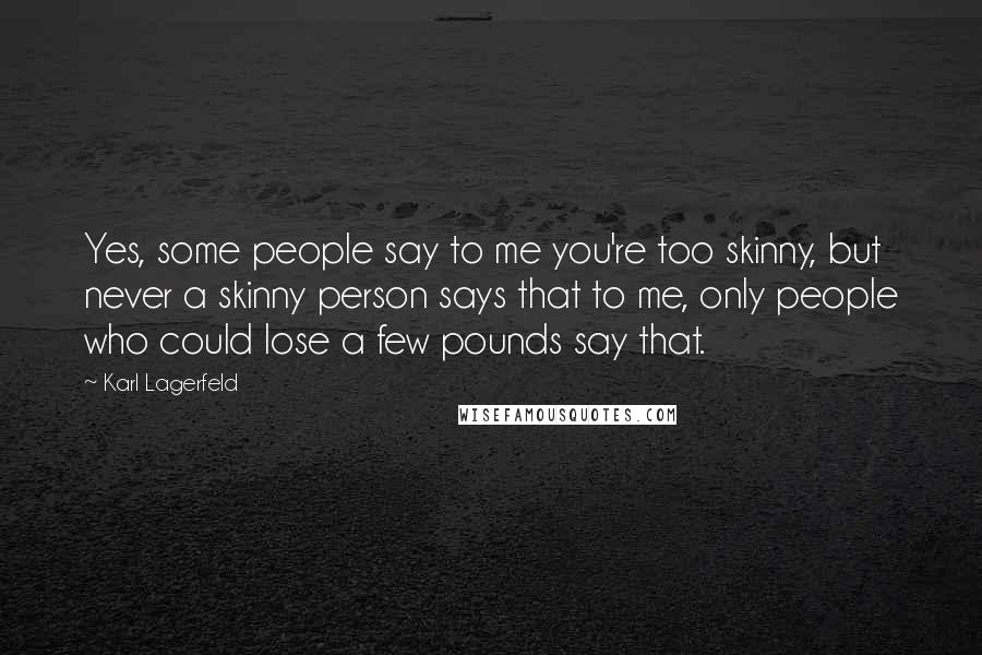 Karl Lagerfeld Quotes: Yes, some people say to me you're too skinny, but never a skinny person says that to me, only people who could lose a few pounds say that.