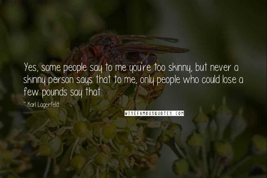 Karl Lagerfeld Quotes: Yes, some people say to me you're too skinny, but never a skinny person says that to me, only people who could lose a few pounds say that.