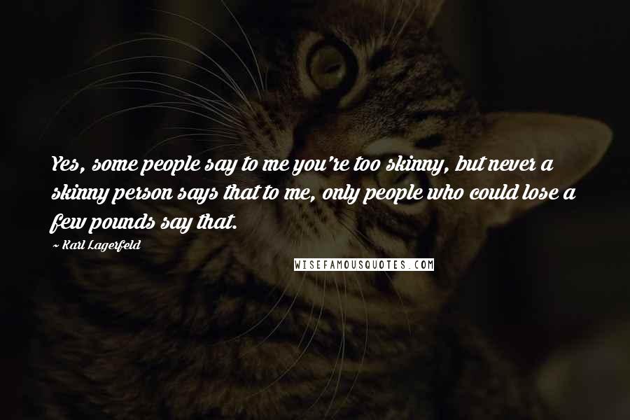 Karl Lagerfeld Quotes: Yes, some people say to me you're too skinny, but never a skinny person says that to me, only people who could lose a few pounds say that.