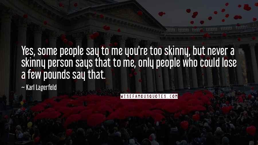 Karl Lagerfeld Quotes: Yes, some people say to me you're too skinny, but never a skinny person says that to me, only people who could lose a few pounds say that.