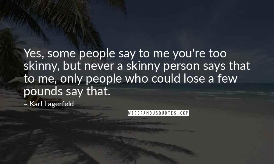 Karl Lagerfeld Quotes: Yes, some people say to me you're too skinny, but never a skinny person says that to me, only people who could lose a few pounds say that.