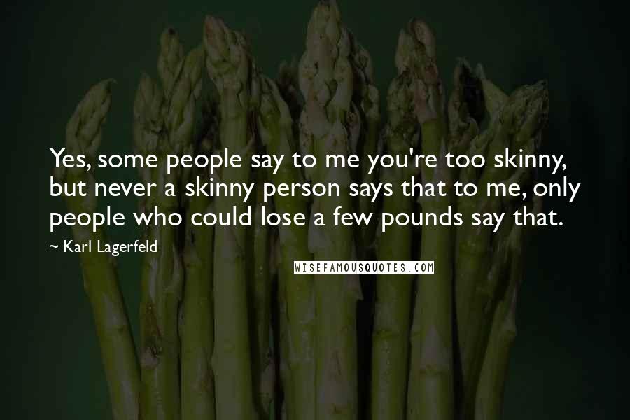 Karl Lagerfeld Quotes: Yes, some people say to me you're too skinny, but never a skinny person says that to me, only people who could lose a few pounds say that.
