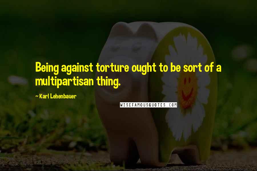 Karl Lehenbauer Quotes: Being against torture ought to be sort of a multipartisan thing.