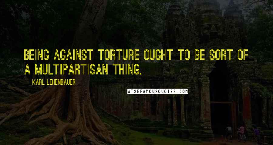 Karl Lehenbauer Quotes: Being against torture ought to be sort of a multipartisan thing.