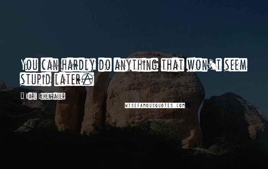 Karl Lehenbauer Quotes: You can hardly do anything that won't seem stupid later.