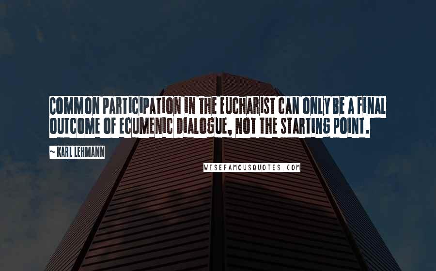 Karl Lehmann Quotes: Common participation in the Eucharist can only be a final outcome of ecumenic dialogue, not the starting point.