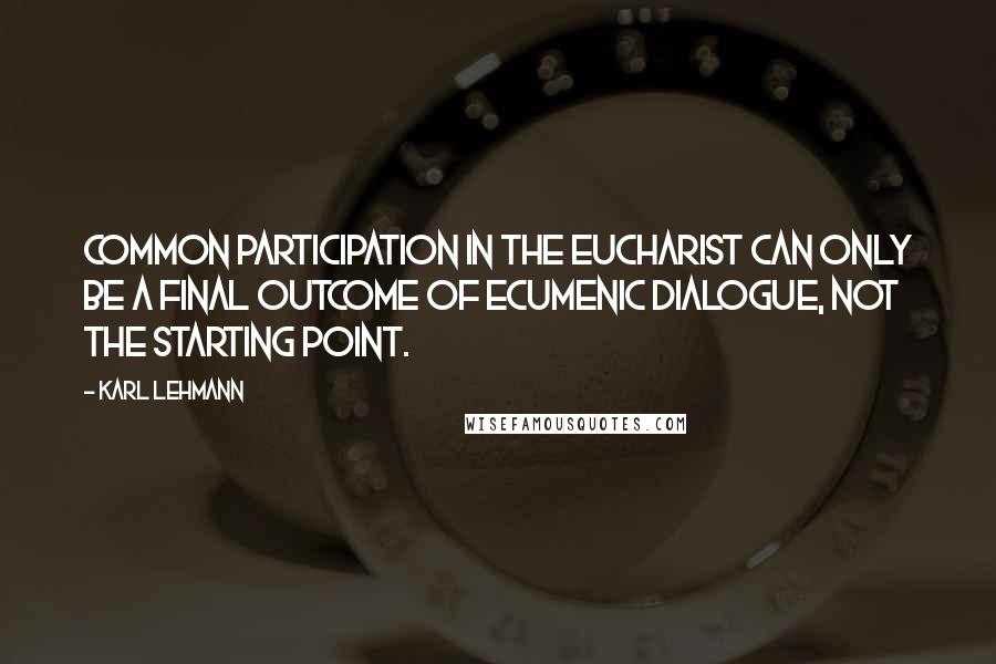 Karl Lehmann Quotes: Common participation in the Eucharist can only be a final outcome of ecumenic dialogue, not the starting point.