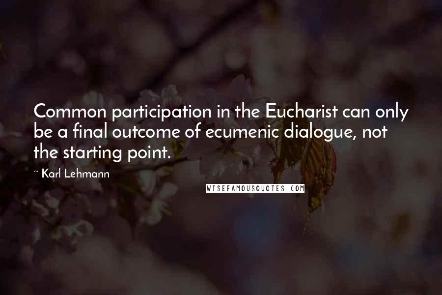 Karl Lehmann Quotes: Common participation in the Eucharist can only be a final outcome of ecumenic dialogue, not the starting point.