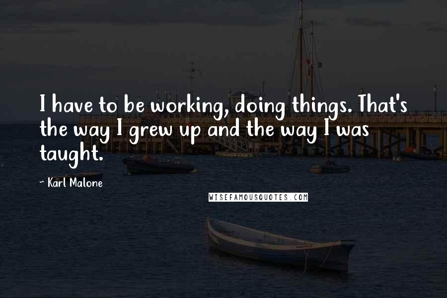 Karl Malone Quotes: I have to be working, doing things. That's the way I grew up and the way I was taught.