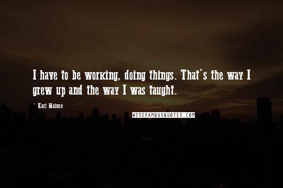 Karl Malone Quotes: I have to be working, doing things. That's the way I grew up and the way I was taught.