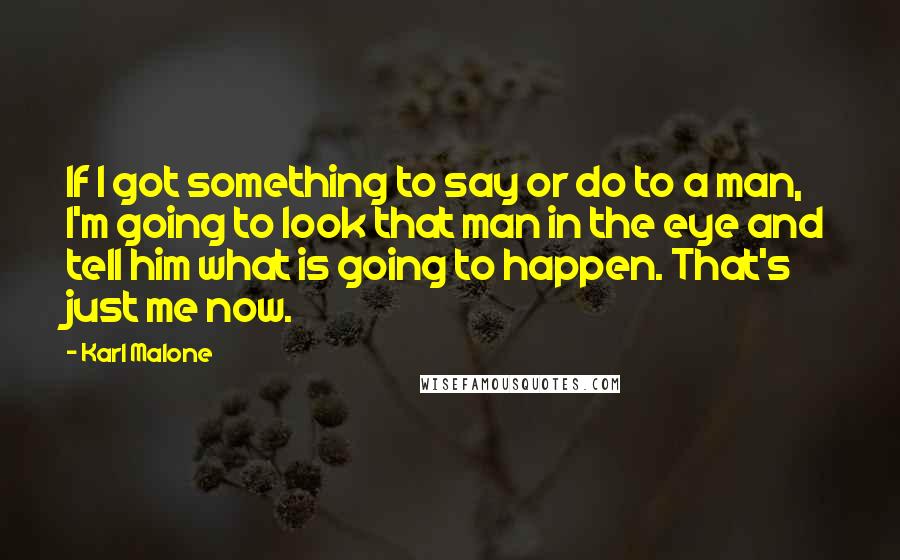 Karl Malone Quotes: If I got something to say or do to a man, I'm going to look that man in the eye and tell him what is going to happen. That's just me now.