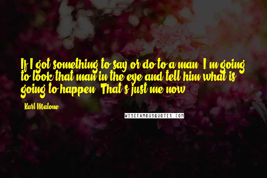 Karl Malone Quotes: If I got something to say or do to a man, I'm going to look that man in the eye and tell him what is going to happen. That's just me now.