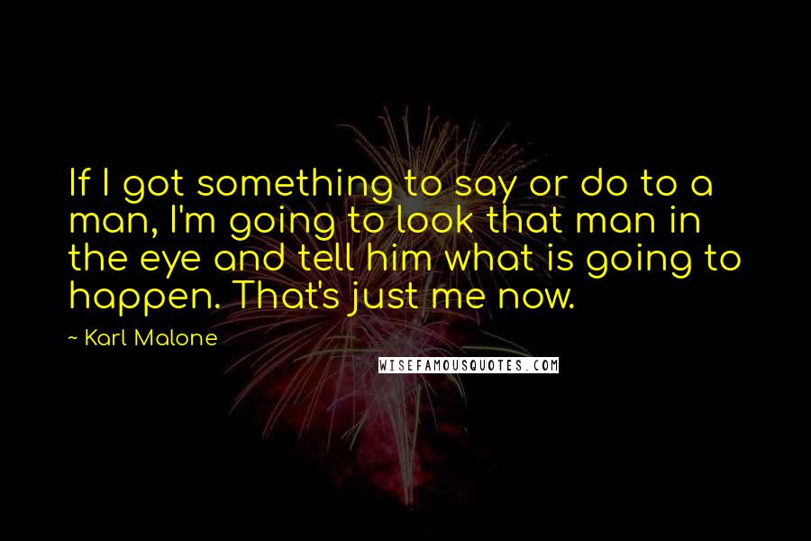 Karl Malone Quotes: If I got something to say or do to a man, I'm going to look that man in the eye and tell him what is going to happen. That's just me now.