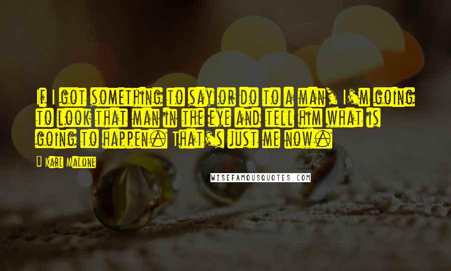 Karl Malone Quotes: If I got something to say or do to a man, I'm going to look that man in the eye and tell him what is going to happen. That's just me now.