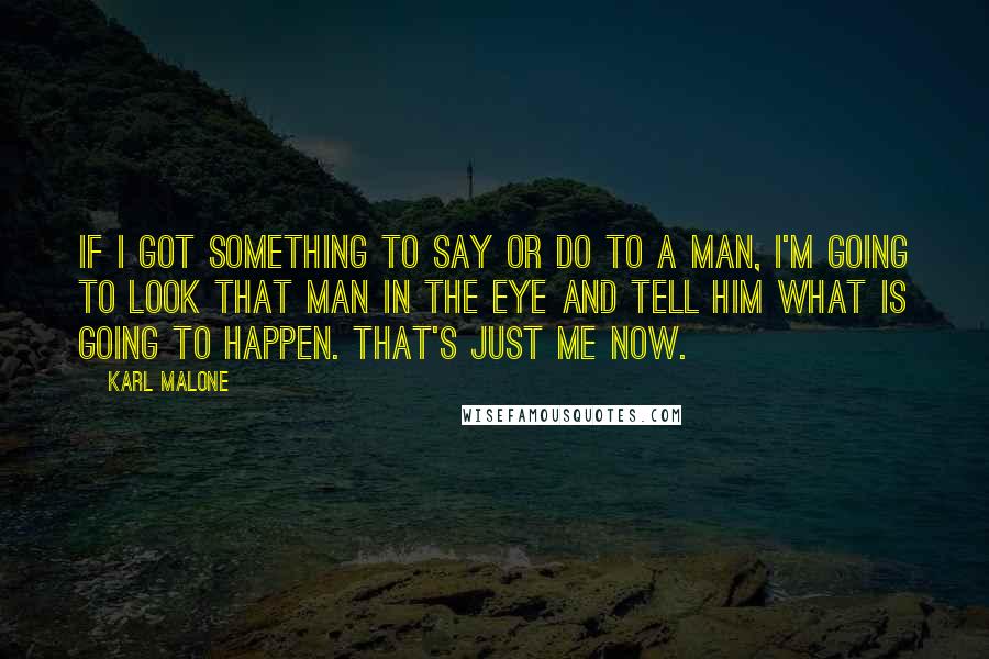 Karl Malone Quotes: If I got something to say or do to a man, I'm going to look that man in the eye and tell him what is going to happen. That's just me now.