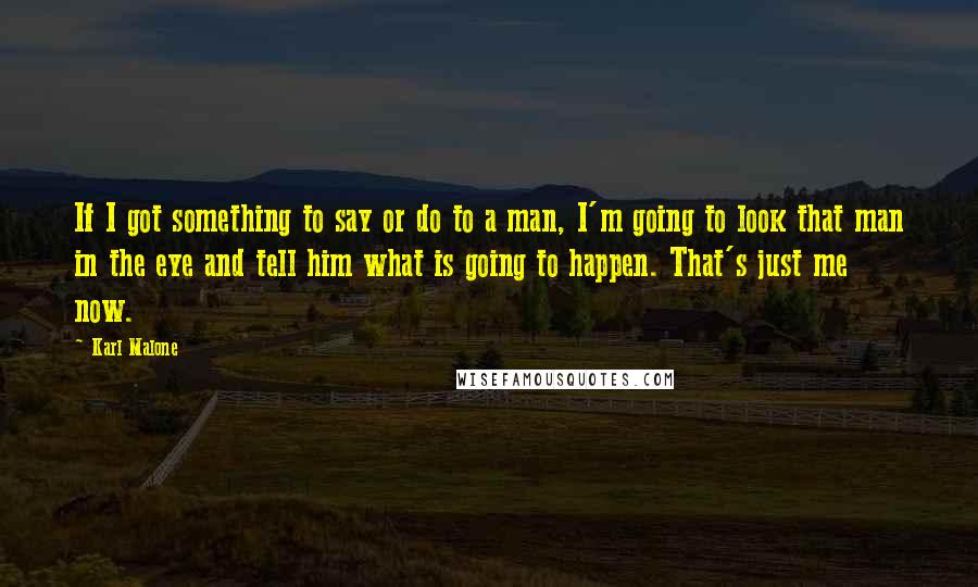 Karl Malone Quotes: If I got something to say or do to a man, I'm going to look that man in the eye and tell him what is going to happen. That's just me now.