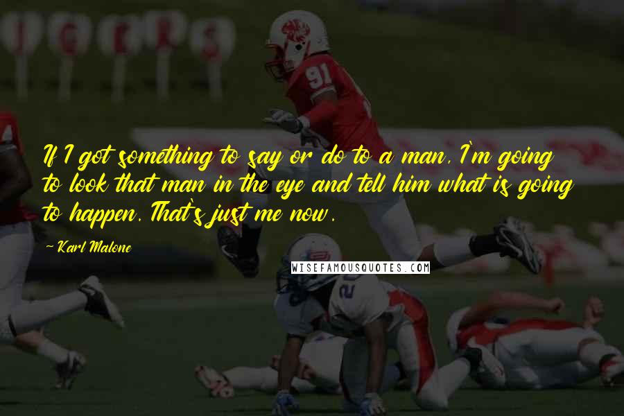 Karl Malone Quotes: If I got something to say or do to a man, I'm going to look that man in the eye and tell him what is going to happen. That's just me now.