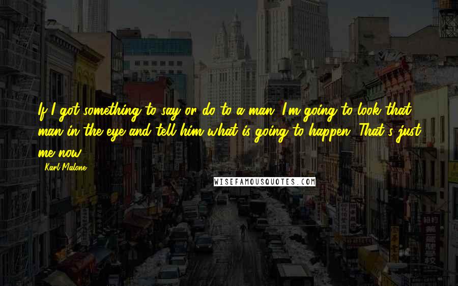 Karl Malone Quotes: If I got something to say or do to a man, I'm going to look that man in the eye and tell him what is going to happen. That's just me now.