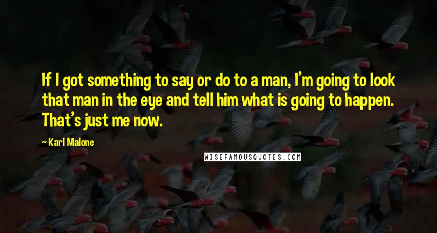 Karl Malone Quotes: If I got something to say or do to a man, I'm going to look that man in the eye and tell him what is going to happen. That's just me now.