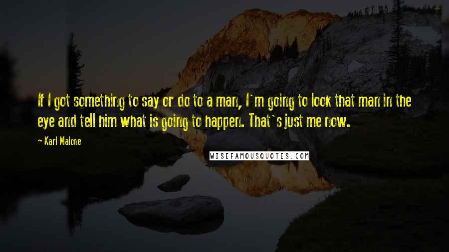 Karl Malone Quotes: If I got something to say or do to a man, I'm going to look that man in the eye and tell him what is going to happen. That's just me now.