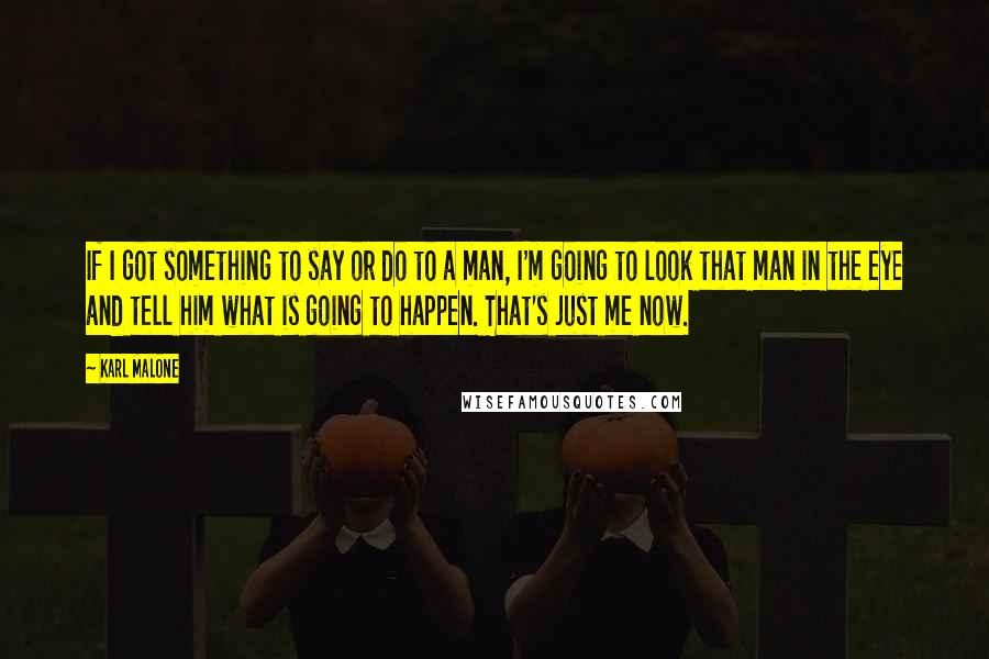 Karl Malone Quotes: If I got something to say or do to a man, I'm going to look that man in the eye and tell him what is going to happen. That's just me now.