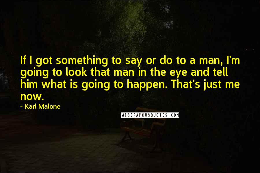 Karl Malone Quotes: If I got something to say or do to a man, I'm going to look that man in the eye and tell him what is going to happen. That's just me now.