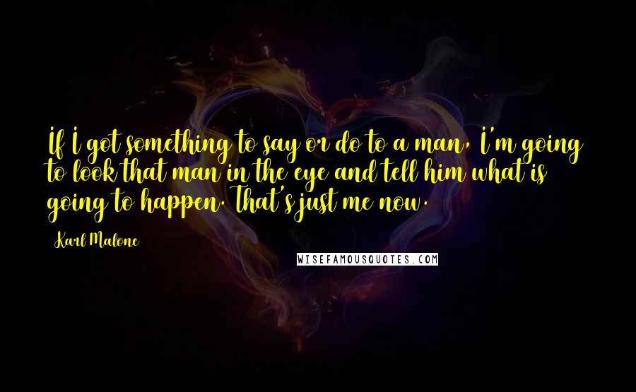 Karl Malone Quotes: If I got something to say or do to a man, I'm going to look that man in the eye and tell him what is going to happen. That's just me now.