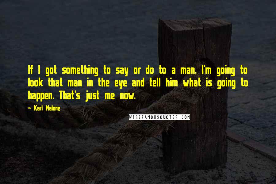 Karl Malone Quotes: If I got something to say or do to a man, I'm going to look that man in the eye and tell him what is going to happen. That's just me now.