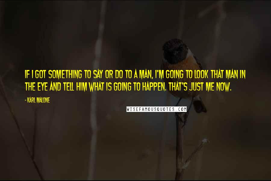 Karl Malone Quotes: If I got something to say or do to a man, I'm going to look that man in the eye and tell him what is going to happen. That's just me now.