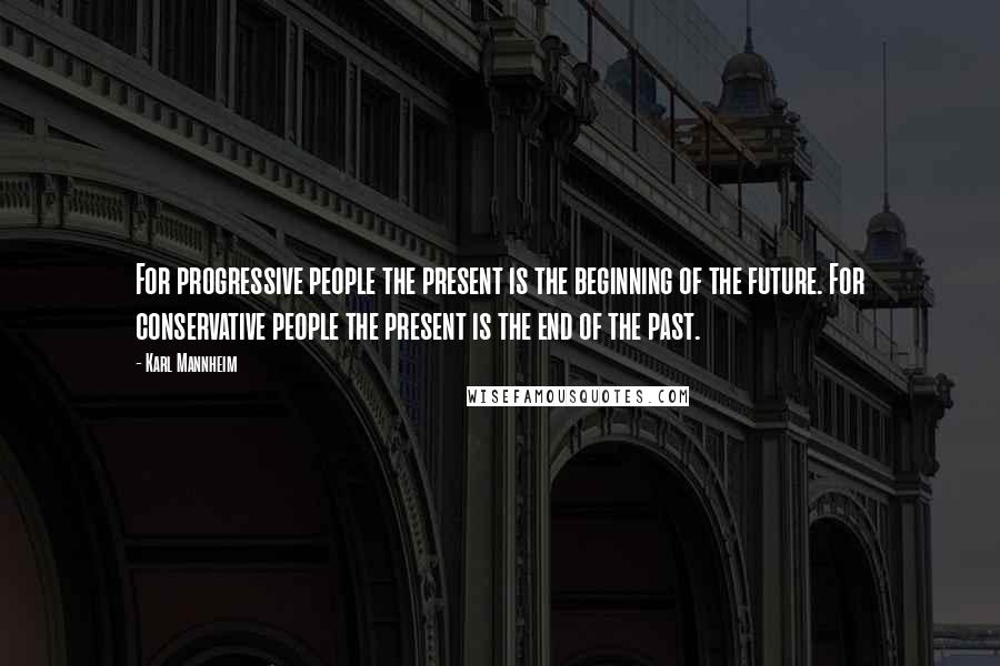 Karl Mannheim Quotes: For progressive people the present is the beginning of the future. For conservative people the present is the end of the past.