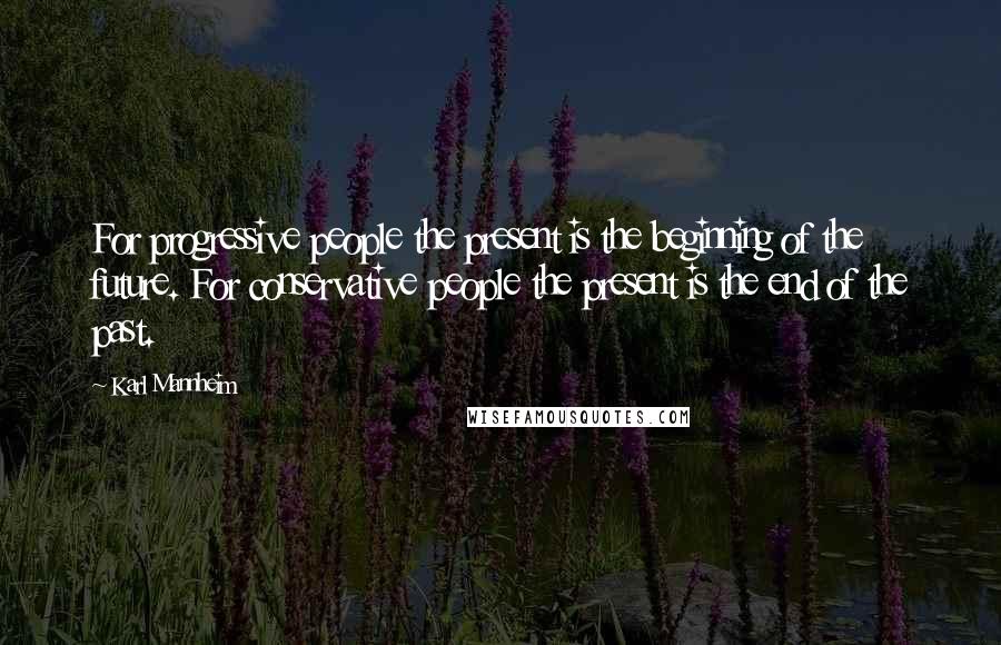 Karl Mannheim Quotes: For progressive people the present is the beginning of the future. For conservative people the present is the end of the past.
