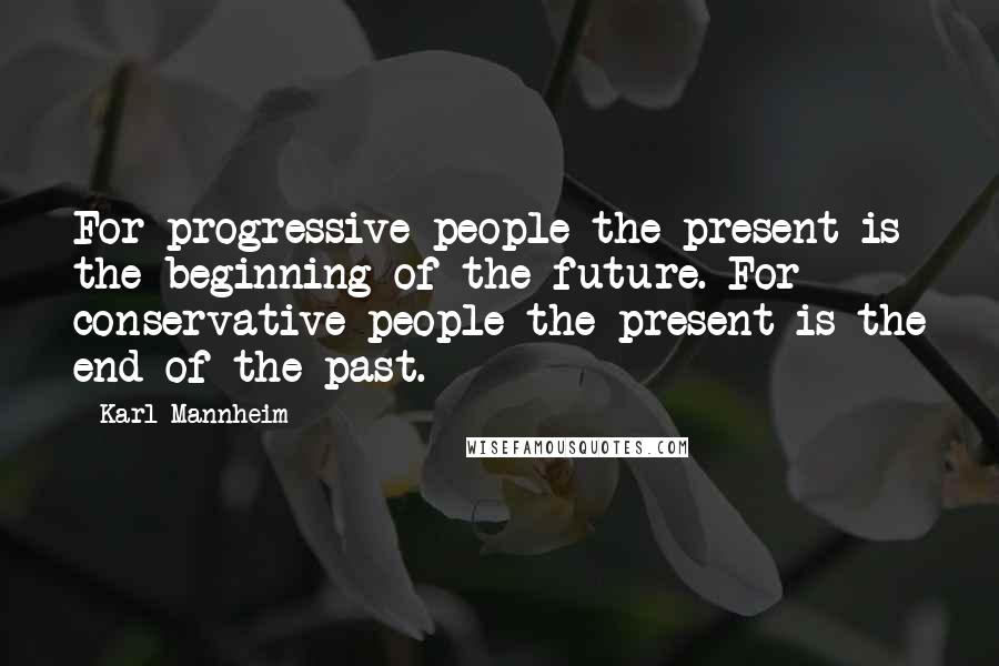 Karl Mannheim Quotes: For progressive people the present is the beginning of the future. For conservative people the present is the end of the past.