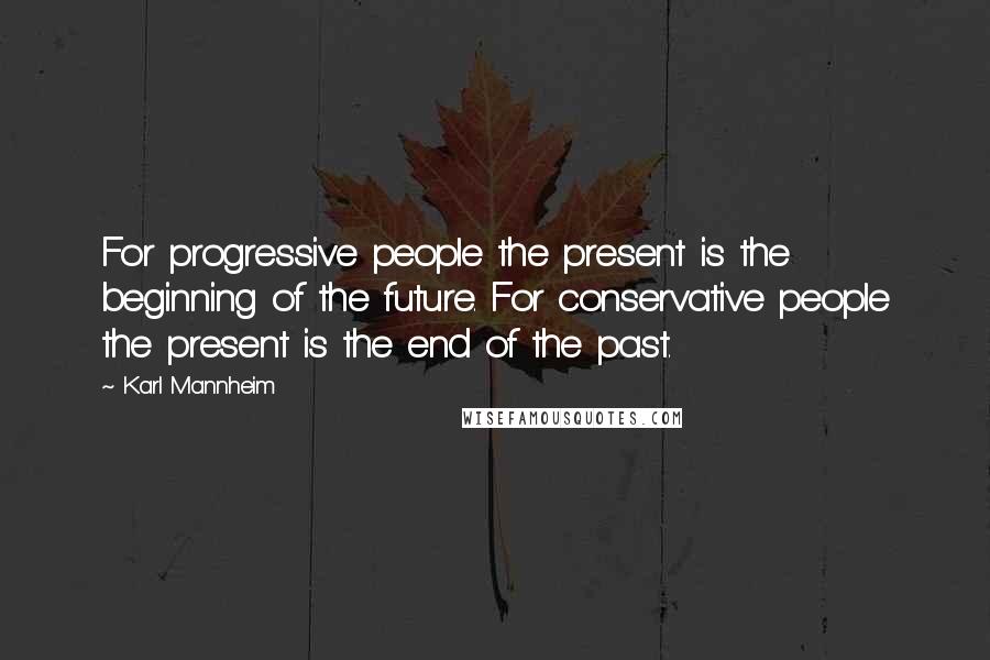 Karl Mannheim Quotes: For progressive people the present is the beginning of the future. For conservative people the present is the end of the past.