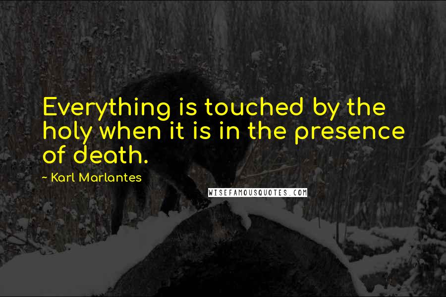 Karl Marlantes Quotes: Everything is touched by the holy when it is in the presence of death.
