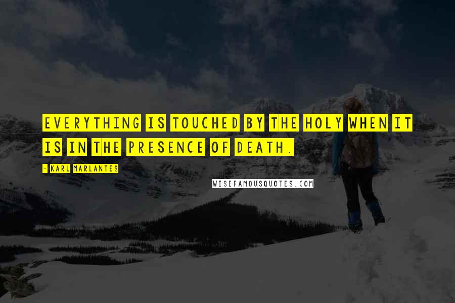 Karl Marlantes Quotes: Everything is touched by the holy when it is in the presence of death.