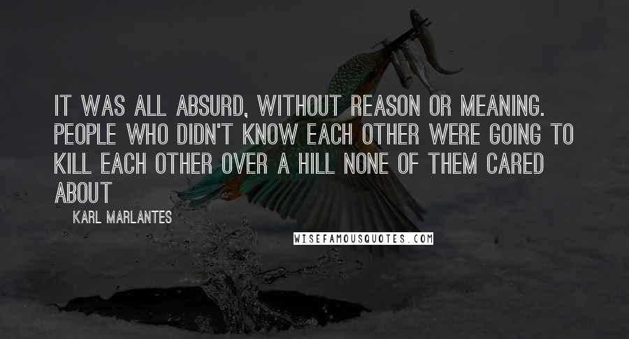 Karl Marlantes Quotes: It was all absurd, without reason or meaning. People who didn't know each other were going to kill each other over a hill none of them cared about