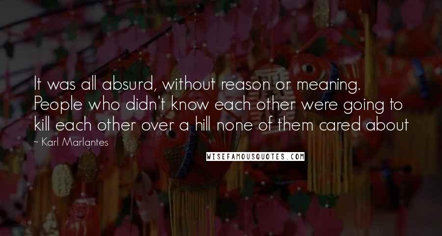 Karl Marlantes Quotes: It was all absurd, without reason or meaning. People who didn't know each other were going to kill each other over a hill none of them cared about