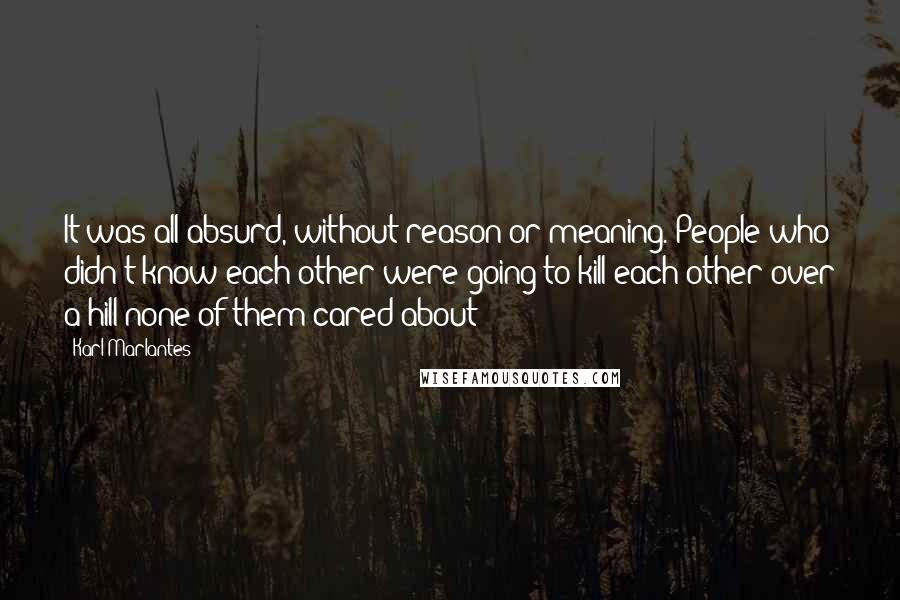 Karl Marlantes Quotes: It was all absurd, without reason or meaning. People who didn't know each other were going to kill each other over a hill none of them cared about