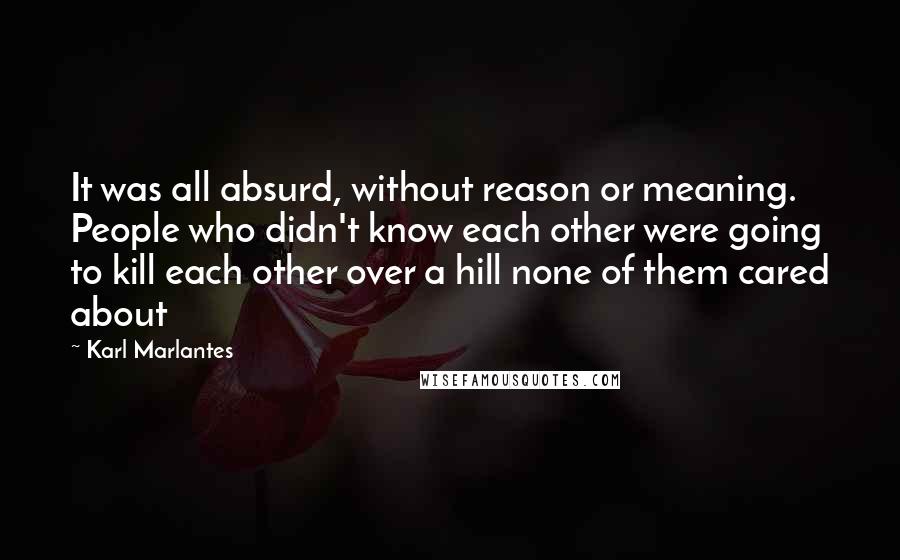 Karl Marlantes Quotes: It was all absurd, without reason or meaning. People who didn't know each other were going to kill each other over a hill none of them cared about