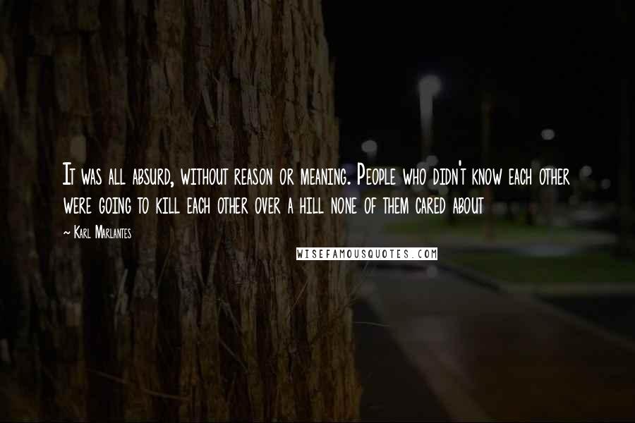 Karl Marlantes Quotes: It was all absurd, without reason or meaning. People who didn't know each other were going to kill each other over a hill none of them cared about