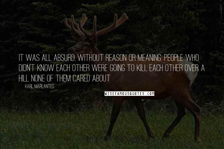 Karl Marlantes Quotes: It was all absurd, without reason or meaning. People who didn't know each other were going to kill each other over a hill none of them cared about