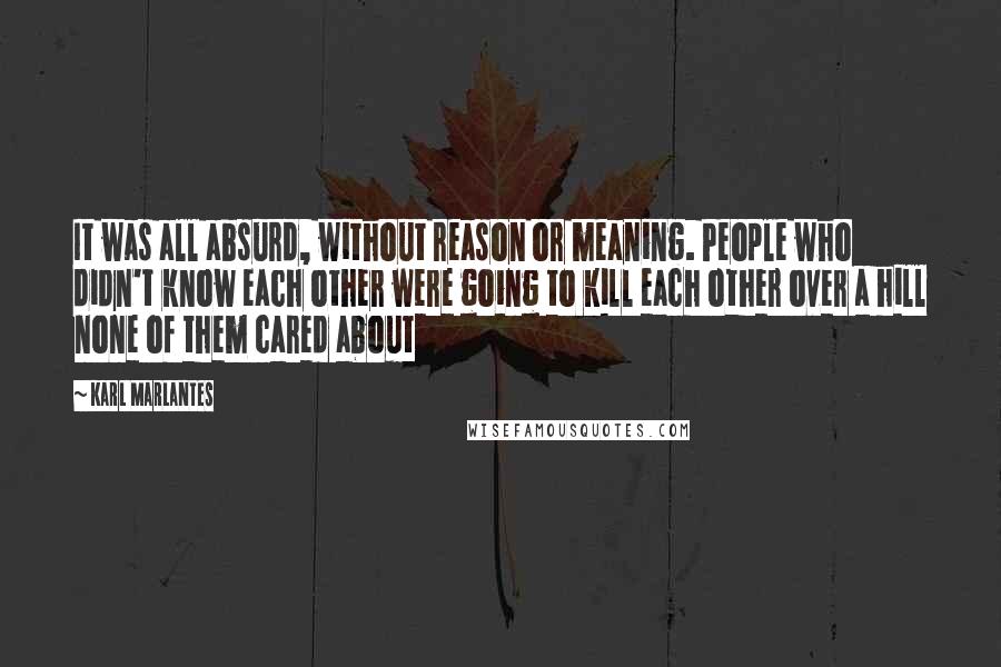 Karl Marlantes Quotes: It was all absurd, without reason or meaning. People who didn't know each other were going to kill each other over a hill none of them cared about