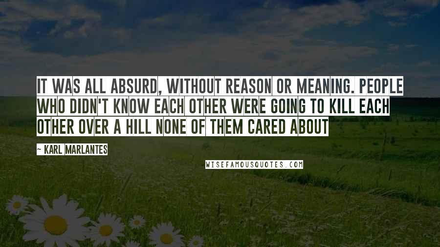 Karl Marlantes Quotes: It was all absurd, without reason or meaning. People who didn't know each other were going to kill each other over a hill none of them cared about