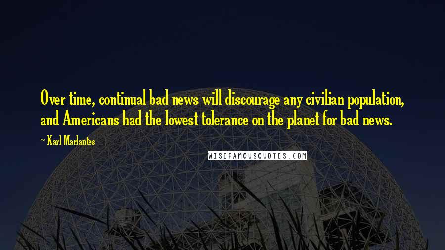 Karl Marlantes Quotes: Over time, continual bad news will discourage any civilian population, and Americans had the lowest tolerance on the planet for bad news.