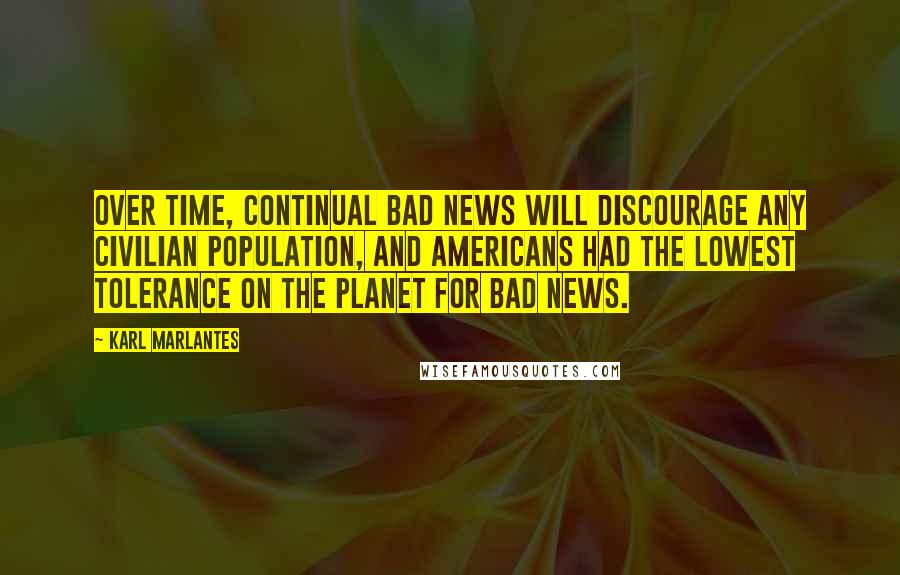 Karl Marlantes Quotes: Over time, continual bad news will discourage any civilian population, and Americans had the lowest tolerance on the planet for bad news.