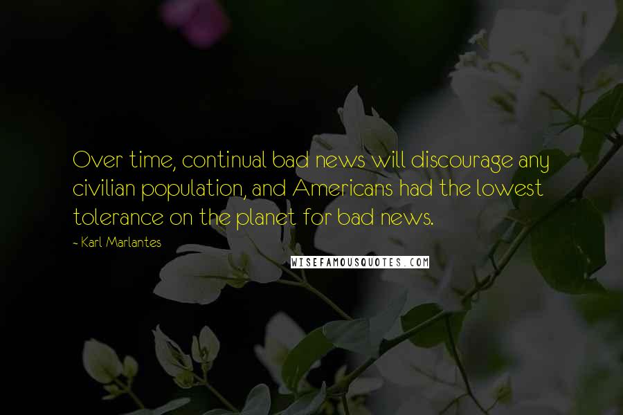 Karl Marlantes Quotes: Over time, continual bad news will discourage any civilian population, and Americans had the lowest tolerance on the planet for bad news.