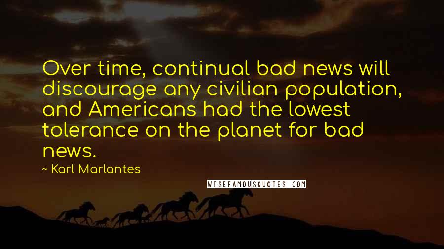 Karl Marlantes Quotes: Over time, continual bad news will discourage any civilian population, and Americans had the lowest tolerance on the planet for bad news.